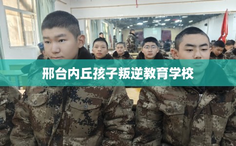 邢台内丘孩子叛逆教育学校 邢台内丘孩子叛逆教育学校