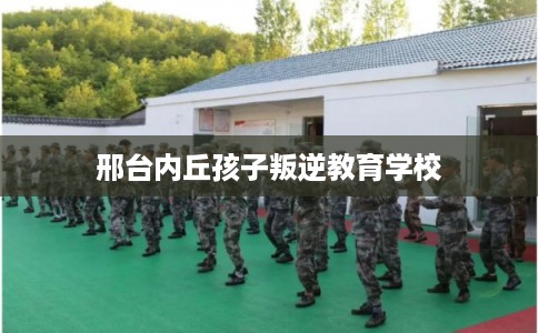 邢台内丘孩子叛逆教育学校 邢台内丘孩子叛逆教育学校