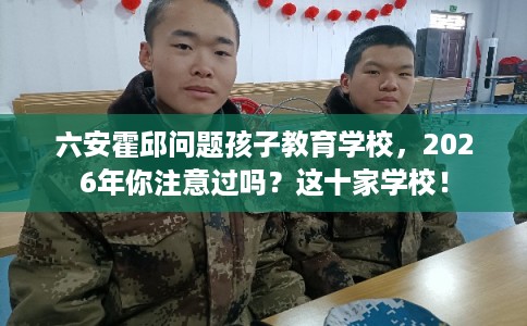 六安霍邱问题孩子教育学校,2026年你注意过吗?这十家学校! 六安霍邱问题孩子教育学校,2026年你注意过吗?这十家学校!