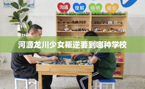 河源龙川少女叛逆要到哪种学校