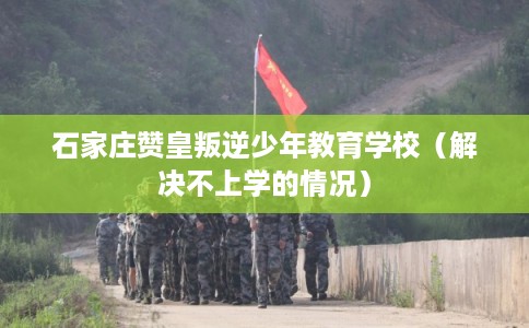 石家庄赞皇叛逆少年教育学校(解决不上学的情况) 石家庄赞皇叛逆少年教育学校(解决不上学的情况)