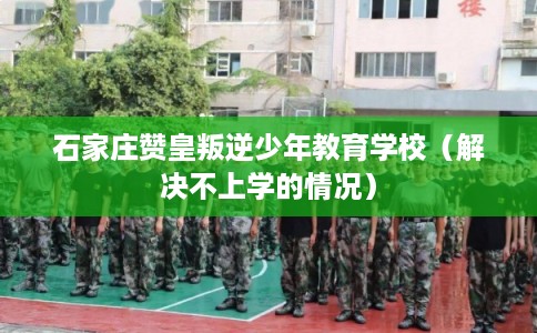 石家庄赞皇叛逆少年教育学校（解决不上学的情况）