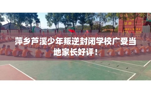 萍乡芦溪少年叛逆封闭学校广受当地家长好评！