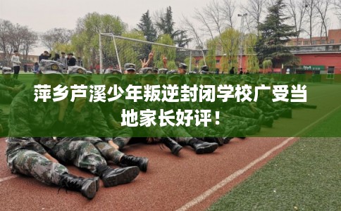 萍乡芦溪少年叛逆封闭学校广受当地家长好评！
