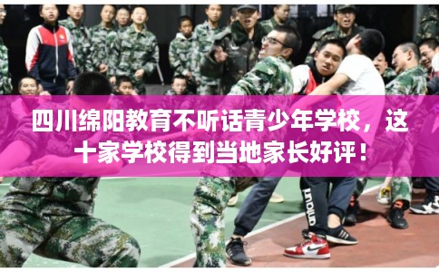 四川绵阳教育不听话青少年学校，这十家学校得到当地家长好评！