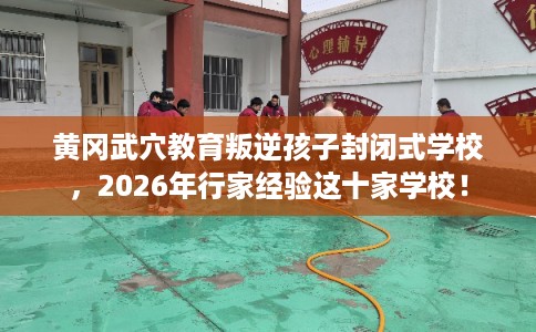 黄冈武穴教育叛逆孩子封闭式学校，2026年行家经验这十家学校！