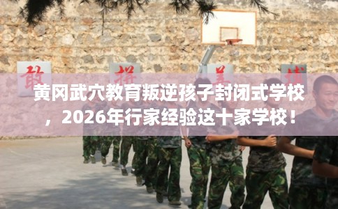 黄冈武穴教育叛逆孩子封闭式学校，2026年行家经验这十家学校！