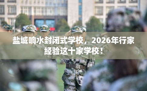 盐城响水封闭式学校，2026年行家经验这十家学校！