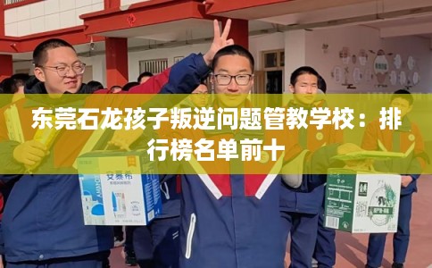 东莞石龙孩子叛逆问题管教学校：排行榜名单前十