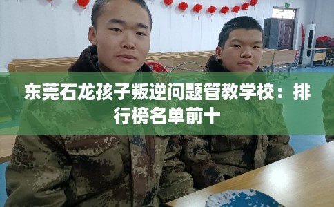 东莞石龙孩子叛逆问题管教学校：排行榜名单前十
