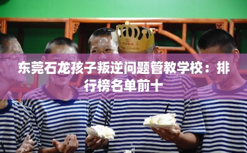 东莞石龙孩子叛逆问题管教学校：排行榜名单前十