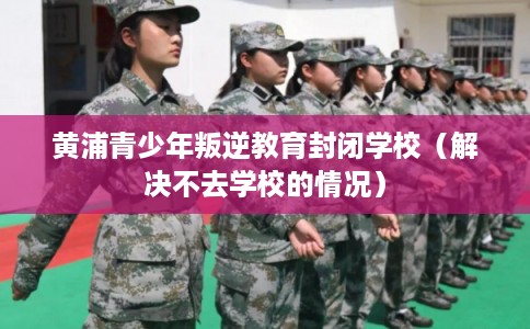黄浦青少年叛逆教育封闭学校(解决不去学校的情况) 黄浦青少年叛逆教育封闭学校(解决不去学校的情况)
