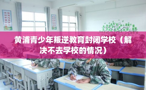黄浦青少年叛逆教育封闭学校（解决不去学校的情况）