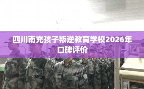 四川南充孩子叛逆教育学校2026年口碑评价