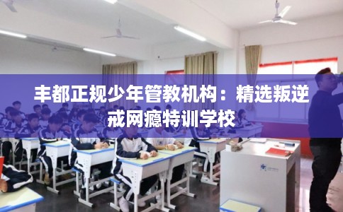 丰都正规少年管教机构：精选叛逆戒网瘾特训学校