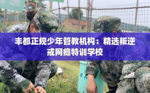 丰都正规少年管教机构：精选叛逆戒网瘾特训学校