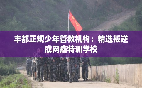 丰都正规少年管教机构：精选叛逆戒网瘾特训学校