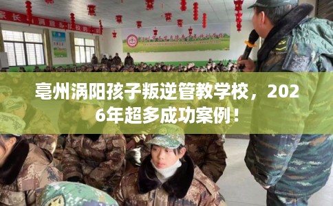 亳州涡阳孩子叛逆管教学校，2026年超多成功案例！