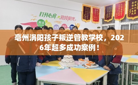 亳州涡阳孩子叛逆管教学校，2026年超多成功案例！