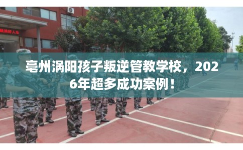亳州涡阳孩子叛逆管教学校，2026年超多成功案例！