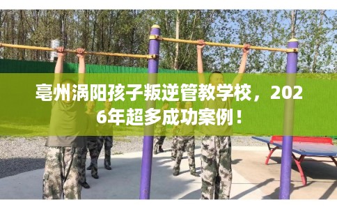 亳州涡阳孩子叛逆管教学校，2026年超多成功案例！