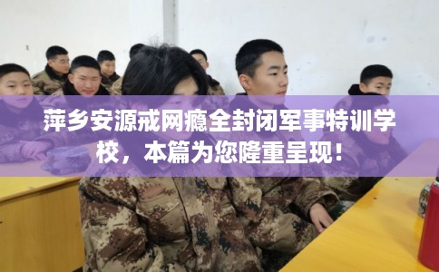萍乡安源戒网瘾全封闭军事特训学校,本篇为您隆重呈现! 萍乡安源戒网瘾全封闭军事特训学校,本篇为您隆重呈现!