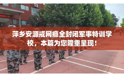 萍乡安源戒网瘾全封闭军事特训学校,本篇为您隆重呈现! 萍乡安源戒网瘾全封闭军事特训学校,本篇为您隆重呈现!