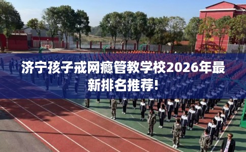 济宁孩子戒网瘾管教学校2026年最新排名推荐!