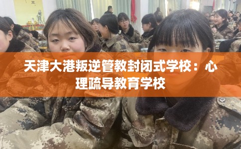 天津大港叛逆管教封闭式学校：心理疏导教育学校
