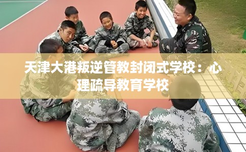 天津大港叛逆管教封闭式学校：心理疏导教育学校