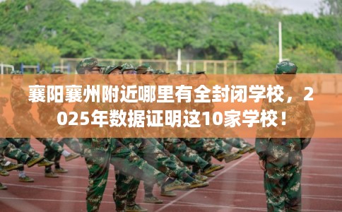 襄阳襄州附近哪里有全封闭学校,2025年数据证明这10家学校! 襄阳襄州附近哪里有全封闭学校,2025年数据证明这10家学校!