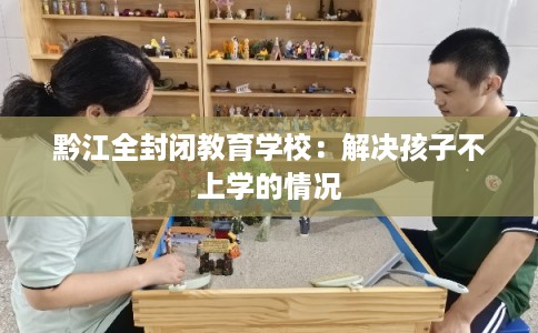 黔江全封闭教育学校：解决孩子不上学的情况