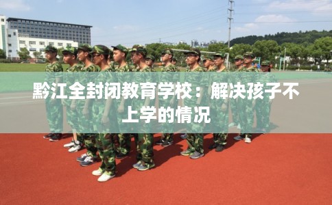 黔江全封闭教育学校：解决孩子不上学的情况