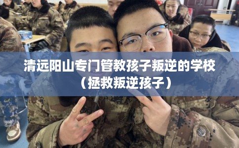 清远阳山专门管教孩子叛逆的学校（拯救叛逆孩子）