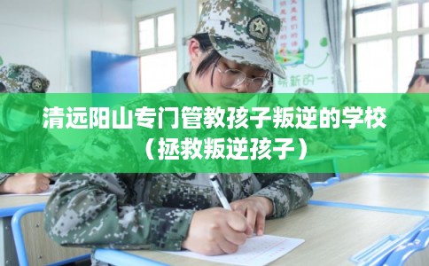 清远阳山专门管教孩子叛逆的学校（拯救叛逆孩子）