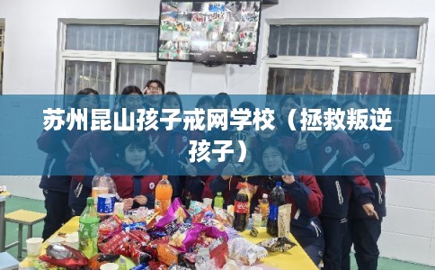 苏州昆山孩子戒网学校(拯救叛逆孩子) 苏州昆山孩子戒网学校(拯救叛逆孩子)