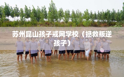 苏州昆山孩子戒网学校（拯救叛逆孩子）