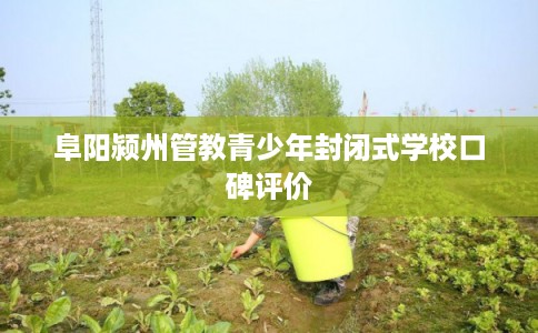阜阳颍州管教青少年封闭式学校口碑评价