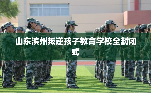 山东滨州叛逆孩子教育学校全封闭式