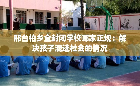 邢台柏乡全封闭学校哪家正规：解决孩子混迹社会的情况