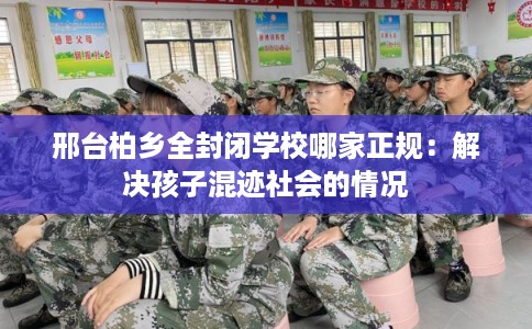 邢台柏乡全封闭学校哪家正规：解决孩子混迹社会的情况