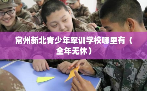 常州新北青少年军训学校哪里有(全年无休) 常州新北青少年军训学校哪里有(全年无休)