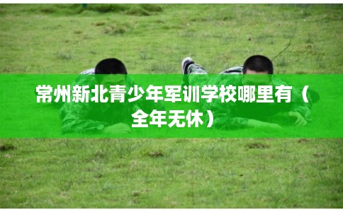 常州新北青少年军训学校哪里有（全年无休）