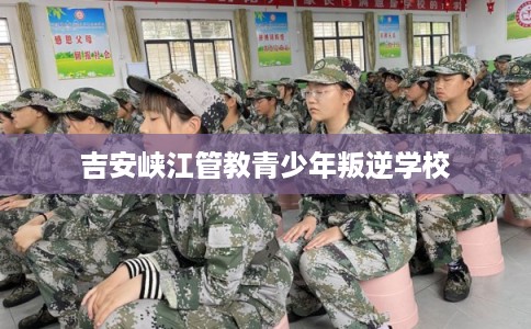 吉安峡江管教青少年叛逆学校
