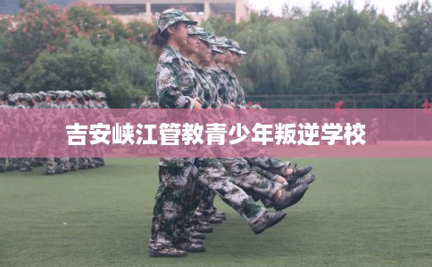 吉安峡江管教青少年叛逆学校