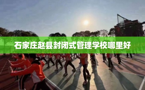 石家庄赵县封闭式管理学校哪里好