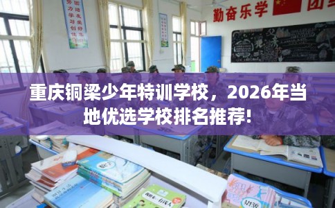 重庆铜梁少年特训学校,2026年当地优选学校排名推荐! 重庆铜梁少年特训学校,2026年当地优选学校排名推荐!