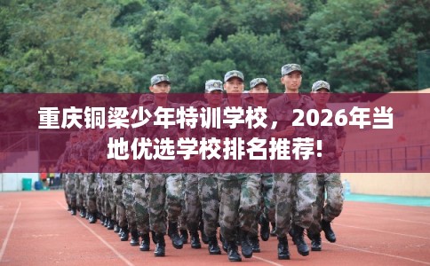 重庆铜梁少年特训学校，2026年当地优选学校排名推荐!