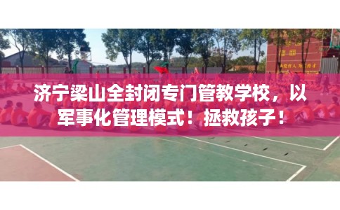 济宁梁山全封闭专门管教学校，以军事化管理模式！拯救孩子！