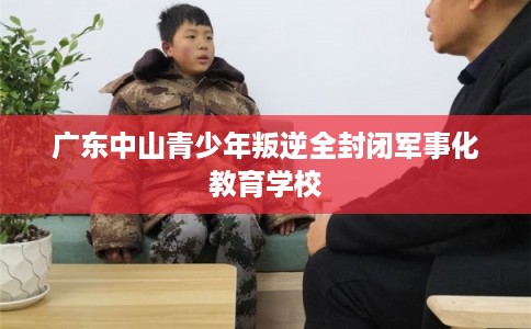 广东中山青少年叛逆全封闭军事化教育学校 广东中山青少年叛逆全封闭军事化教育学校